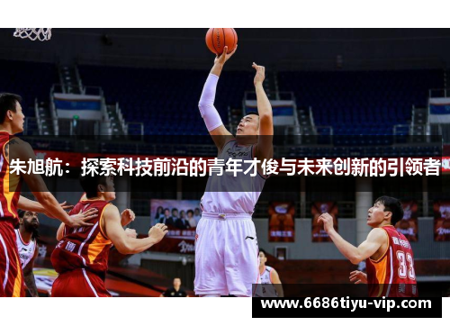 朱旭航：探索科技前沿的青年才俊与未来创新的引领者