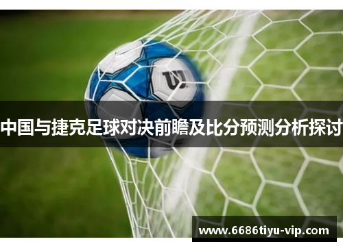 中国与捷克足球对决前瞻及比分预测分析探讨