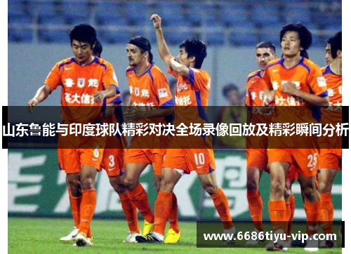 山东鲁能与印度球队精彩对决全场录像回放及精彩瞬间分析