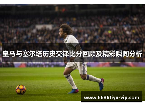 皇马与塞尔塔历史交锋比分回顾及精彩瞬间分析