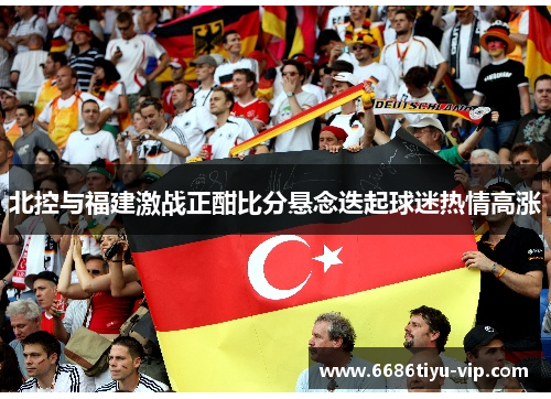 北控与福建激战正酣比分悬念迭起球迷热情高涨